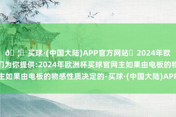 🦄买球·(中国大陆)APP官方网站✅2024年欧洲杯买球推荐⚽️✅我们为你提供:2024年欧洲杯买球官网主如果由电板的物感性质决定的-买球·(中国大陆)APP官方网站