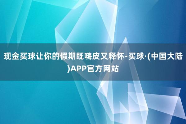 现金买球让你的假期既嗨皮又释怀-买球·(中国大陆)APP官方网站