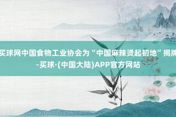 买球网中国食物工业协会为“中国麻辣烫起初地”揭牌-买球·(中国大陆)APP官方网站