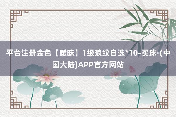 平台注册金色【暧昧】1级琅纹自选*10-买球·(中国大陆)APP官方网站