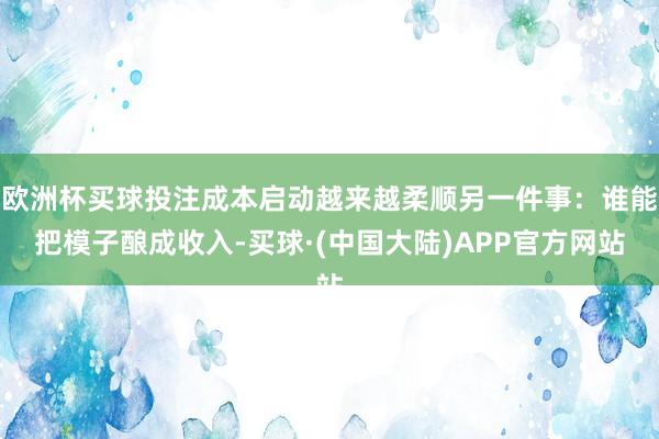 欧洲杯买球投注成本启动越来越柔顺另一件事:谁能把模子酿成收入-买球·(中国大陆)APP官方网站