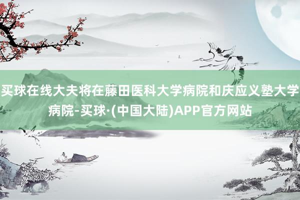 买球在线大夫将在藤田医科大学病院和庆应义塾大学病院-买球·(中国大陆)APP官方网站