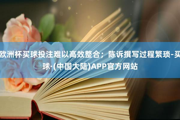 欧洲杯买球投注难以高效整合；陈诉撰写过程繁琐-买球·(中国大陆)APP官方网站