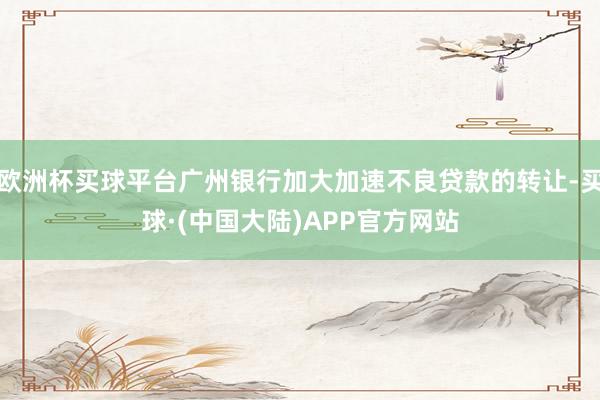欧洲杯买球平台广州银行加大加速不良贷款的转让-买球·(中国大陆)APP官方网站