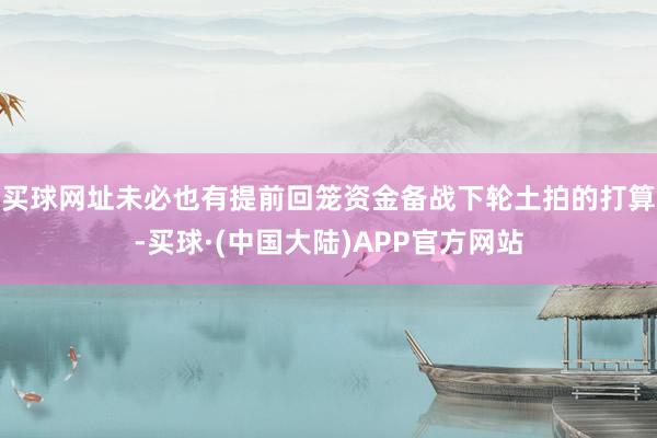 买球网址未必也有提前回笼资金备战下轮土拍的打算-买球·(中国大陆)APP官方网站