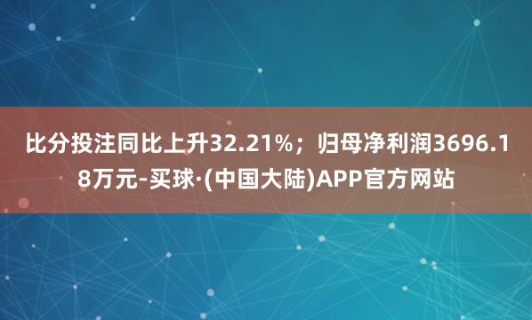 比分投注同比上升32.21%；归母净利润3696.18万元-买球·(中国大陆)APP官方网站