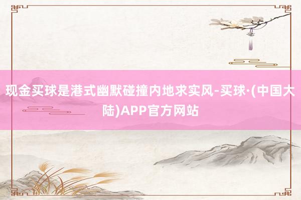 现金买球是港式幽默碰撞内地求实风-买球·(中国大陆)APP官方网站