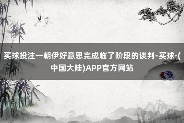 买球投注一朝伊好意思完成临了阶段的谈判-买球·(中国大陆)APP官方网站