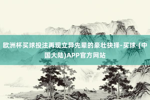 欧洲杯买球投注再现立异先辈的豪壮抉择-买球·(中国大陆)APP官方网站
