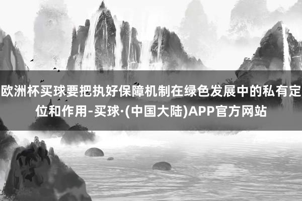 欧洲杯买球要把执好保障机制在绿色发展中的私有定位和作用-买球·(中国大陆)APP官方网站