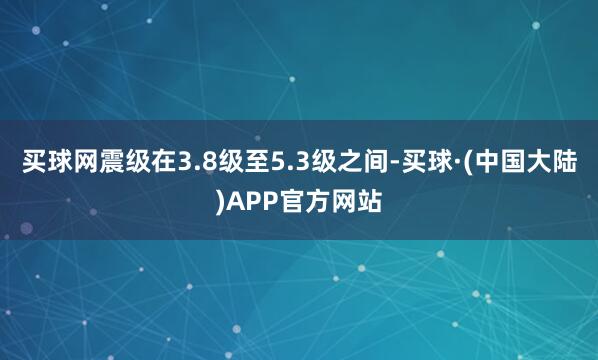 买球网震级在3.8级至5.3级之间-买球·(中国大陆)APP官方网站