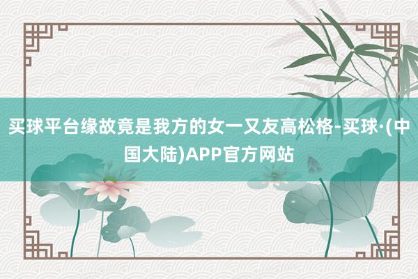 买球平台缘故竟是我方的女一又友高松格-买球·(中国大陆)APP官方网站