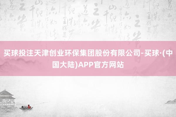 买球投注天津创业环保集团股份有限公司-买球·(中国大陆)APP官方网站