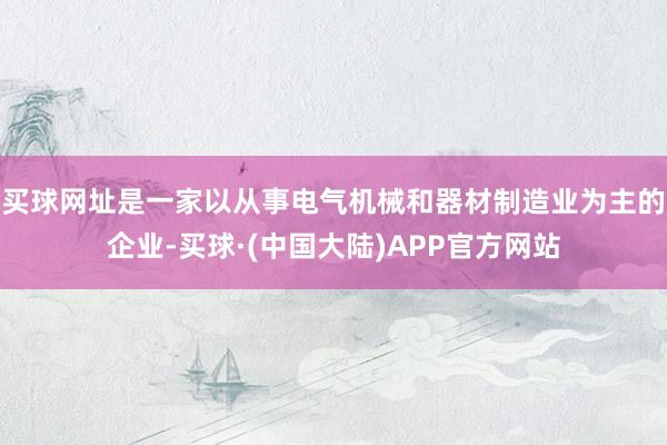 买球网址是一家以从事电气机械和器材制造业为主的企业-买球·(中国大陆)APP官方网站