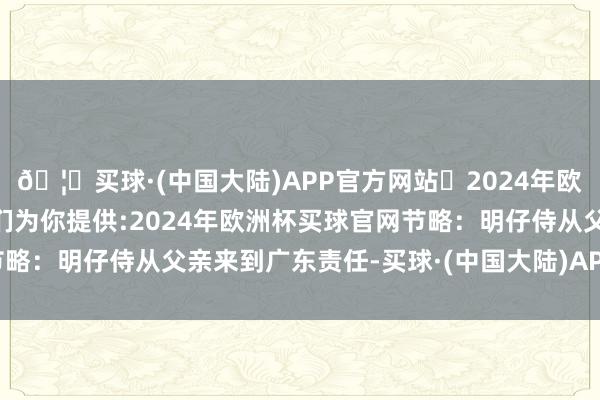 🦄买球·(中国大陆)APP官方网站✅2024年欧洲杯买球推荐⚽️✅我们为你提供:2024年欧洲杯买球官网节略：明仔侍从父亲来到广东责任-买球·(中国大陆)APP官方网站