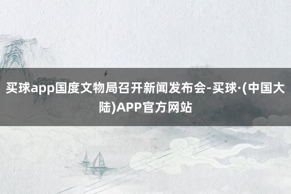 买球app国度文物局召开新闻发布会-买球·(中国大陆)APP官方网站