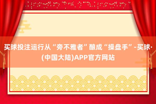 买球投注运行从“旁不雅者”酿成“操盘手”-买球·(中国大陆)APP官方网站