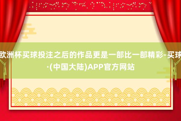 欧洲杯买球投注之后的作品更是一部比一部精彩-买球·(中国大陆)APP官方网站