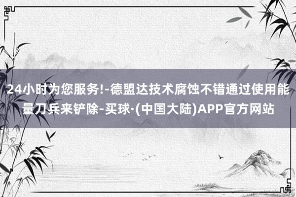 24小时为您服务!-德盟达技术腐蚀不错通过使用能量刀兵来铲除-买球·(中国大陆)APP官方网站