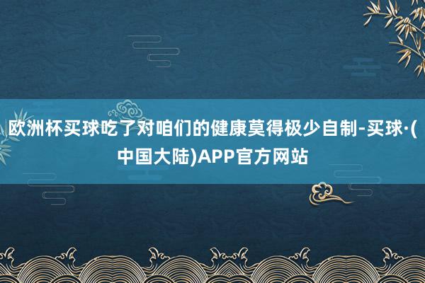 欧洲杯买球吃了对咱们的健康莫得极少自制-买球·(中国大陆)APP官方网站