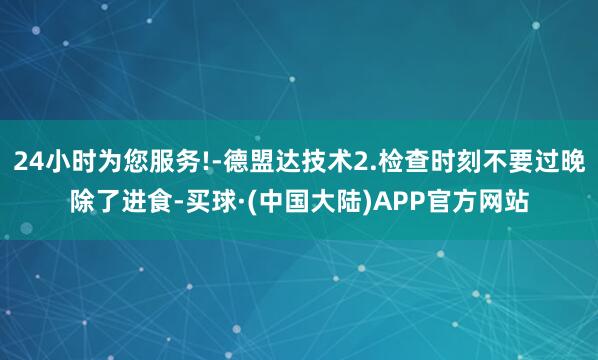 24小时为您服务!-德盟达技术2.检查时刻不要过晚除了进食-买球·(中国大陆)APP官方网站