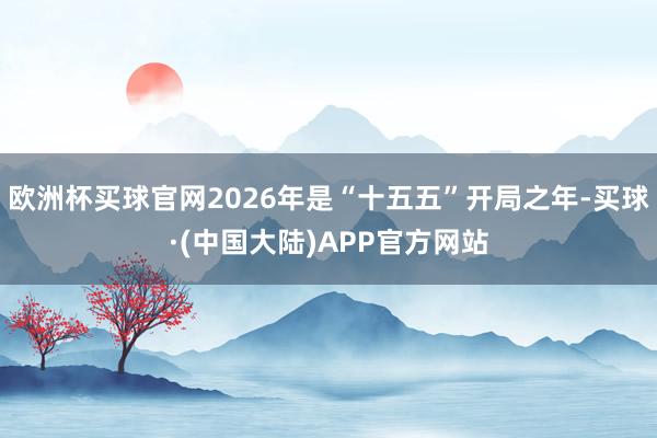 欧洲杯买球官网2026年是“十五五”开局之年-买球·(中国大陆)APP官方网站