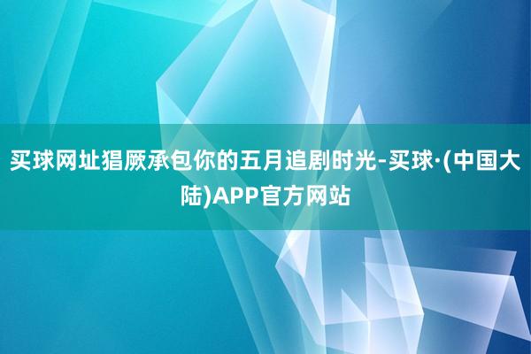 买球网址猖厥承包你的五月追剧时光-买球·(中国大陆)APP官方网站