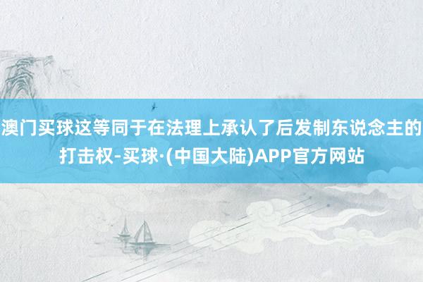 澳门买球这等同于在法理上承认了后发制东说念主的打击权-买球·(中国大陆)APP官方网站