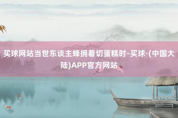 买球网站当世东谈主蜂拥着切蛋糕时-买球·(中国大陆)APP官方网站