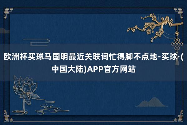 欧洲杯买球马国明最近关联词忙得脚不点地-买球·(中国大陆)APP官方网站