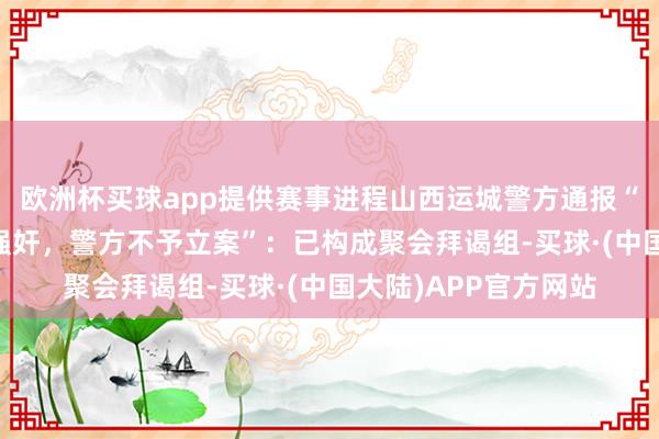 欧洲杯买球app提供赛事进程山西运城警方通报“13岁女孩称遭须眉强奸，警方不予立案”：已构成聚会拜谒组-买球·(中国大陆)APP官方网站