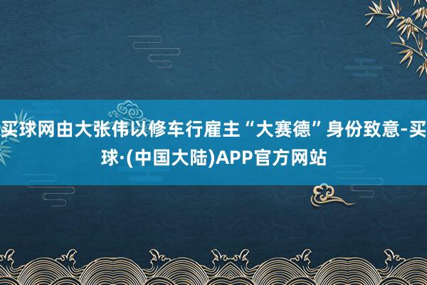 买球网由大张伟以修车行雇主“大赛德”身份致意-买球·(中国大陆)APP官方网站
