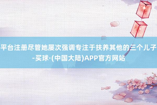 平台注册尽管她屡次强调专注于扶养其他的三个儿子-买球·(中国大陆)APP官方网站