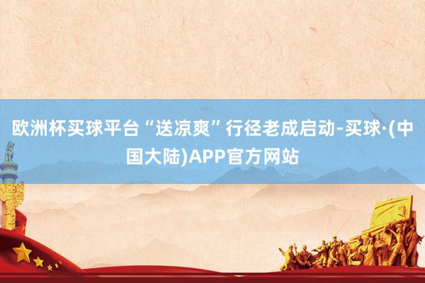 欧洲杯买球平台“送凉爽”行径老成启动-买球·(中国大陆)APP官方网站