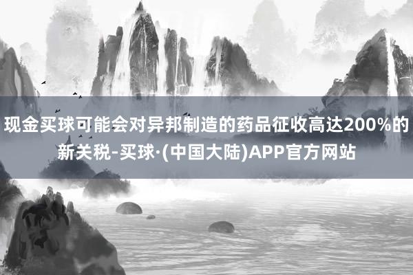 现金买球可能会对异邦制造的药品征收高达200%的新关税-买球·(中国大陆)APP官方网站