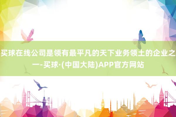 买球在线公司是领有最平凡的天下业务领土的企业之一-买球·(中国大陆)APP官方网站