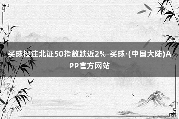 买球投注北证50指数跌近2%-买球·(中国大陆)APP官方网站