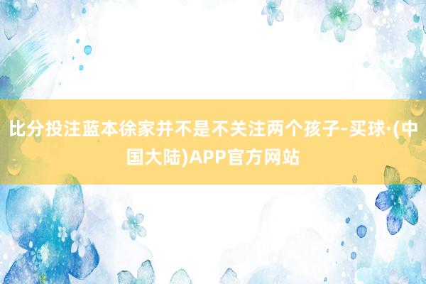 比分投注蓝本徐家并不是不关注两个孩子-买球·(中国大陆)APP官方网站