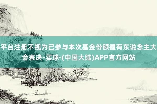 平台注册不视为已参与本次基金份额握有东说念主大会表决-买球·(中国大陆)APP官方网站
