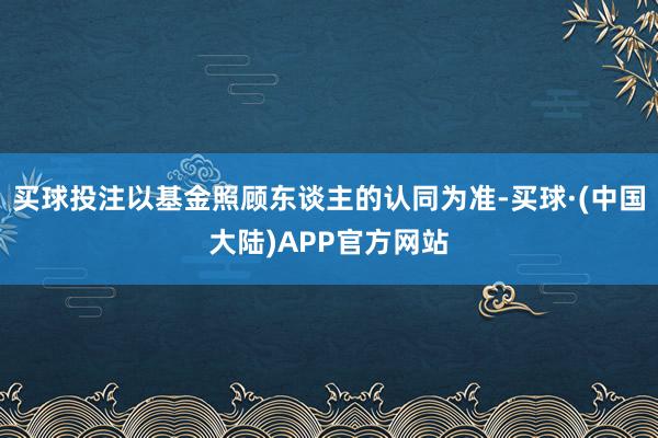 买球投注以基金照顾东谈主的认同为准-买球·(中国大陆)APP官方网站
