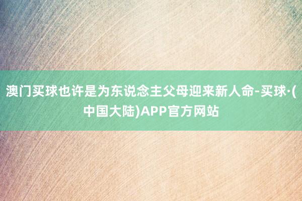 澳门买球也许是为东说念主父母迎来新人命-买球·(中国大陆)APP官方网站