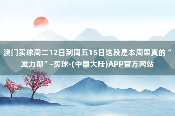 澳门买球周二12日到周五15日这段是本周果真的“发力期”-买球·(中国大陆)APP官方网站
