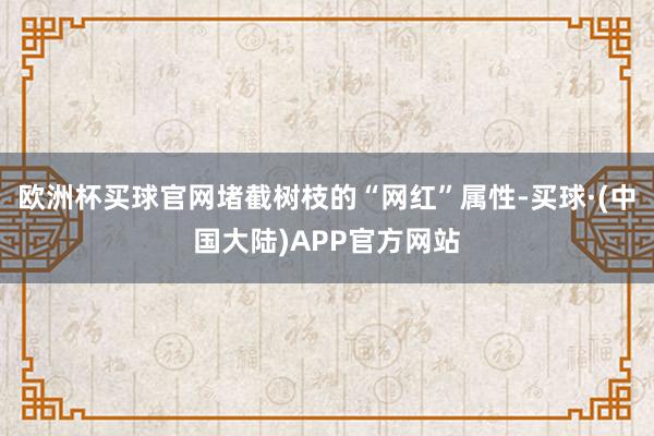 欧洲杯买球官网堵截树枝的“网红”属性-买球·(中国大陆)APP官方网站