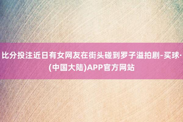 比分投注近日有女网友在街头碰到罗子溢拍剧-买球·(中国大陆)APP官方网站