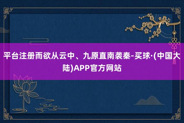 平台注册而欲从云中、九原直南袭秦-买球·(中国大陆)APP官方网站