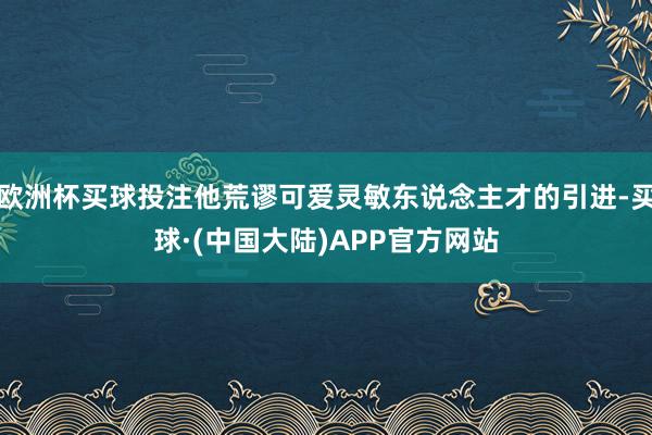欧洲杯买球投注他荒谬可爱灵敏东说念主才的引进-买球·(中国大陆)APP官方网站