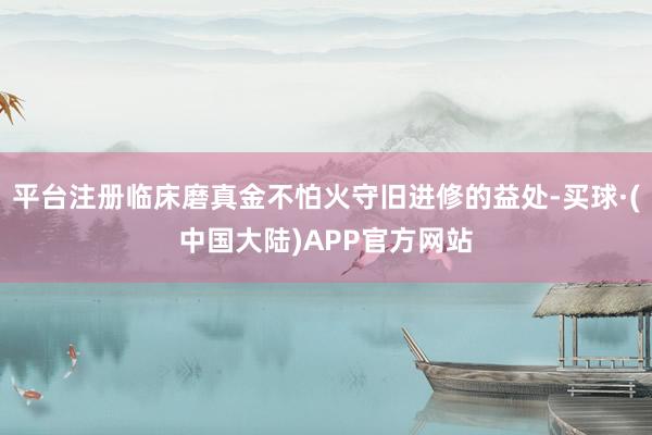 平台注册临床磨真金不怕火守旧进修的益处-买球·(中国大陆)APP官方网站