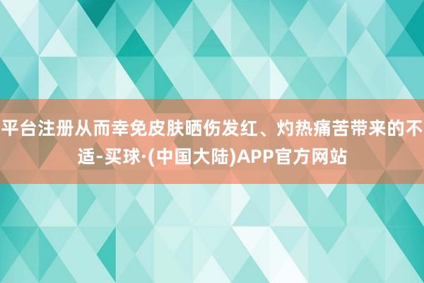 平台注册从而幸免皮肤晒伤发红、灼热痛苦带来的不适-买球·(中国大陆)APP官方网站
