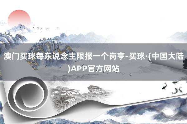 澳门买球每东说念主限报一个岗亭-买球·(中国大陆)APP官方网站