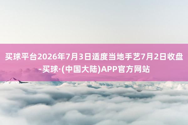 买球平台2026年7月3日适度当地手艺7月2日收盘-买球·(中国大陆)APP官方网站
